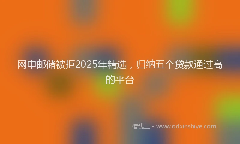 网申邮储被拒2025年精选，归纳五个贷款通过高的平台