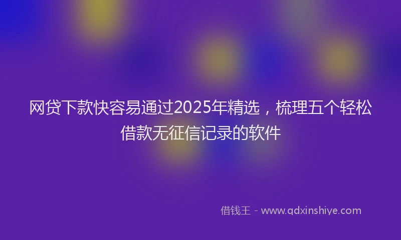 网贷下款快容易通过2025年精选，梳理五个轻松借款无征信记录的软件