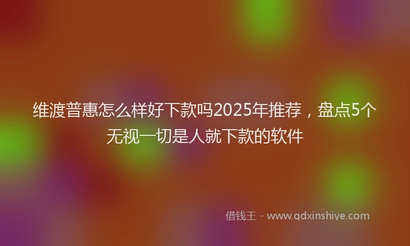 维渡普惠怎么样好下款吗2025年推荐，盘点5个无视一切是人就下款的软件