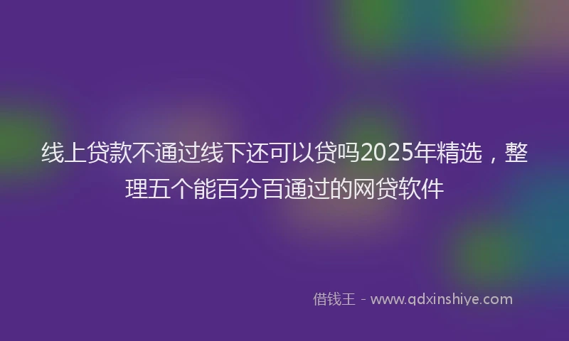 线上贷款不通过线下还可以贷吗2025年精选，整理五个能百分百通过的网贷软件