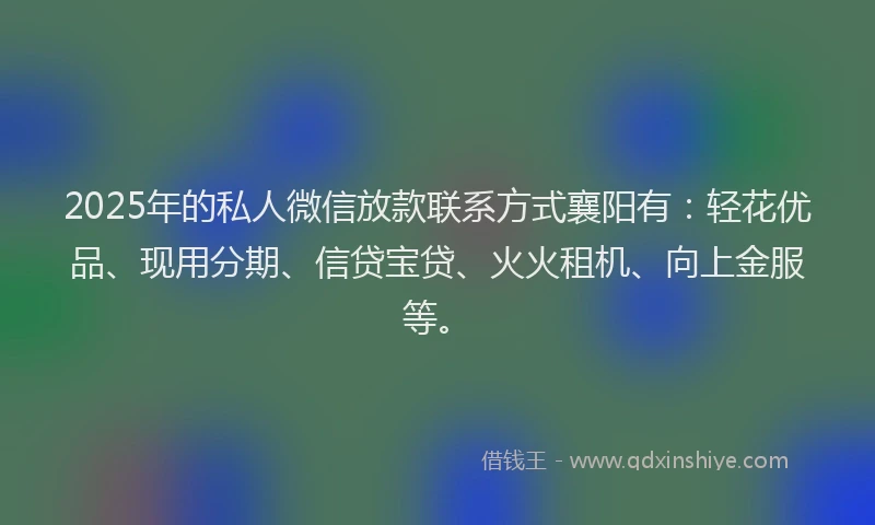 2025年的私人微信放款联系方式襄阳有：轻花优品、现用分期、信贷宝贷、火火租机、向上金服等。