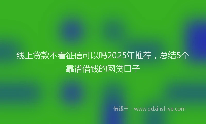线上贷款不看征信可以吗2025年推荐，总结5个靠谱借钱的网贷口子