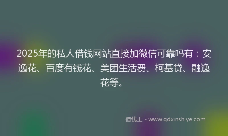 2025年的私人借钱网站直接加微信可靠吗有：安逸花、百度有钱花、美团生活费、柯基贷、融逸花等。