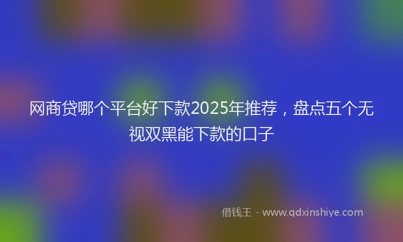 网商贷哪个平台好下款2025年推荐，盘点五个无视双黑能下款的口子