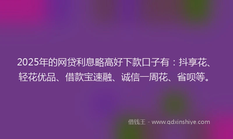 2025年的网贷利息略高好下款口子有：抖享花、轻花优品、借款宝速融、诚信一周花、省呗等。
