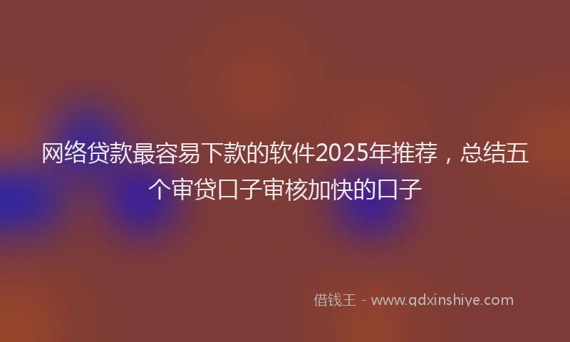 网络贷款最容易下款的软件2025年推荐，总结五个审贷口子审核加快的口子