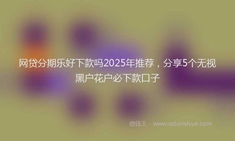 网贷分期乐好下款吗2025年推荐，分享5个无视黑户花户必下款口子