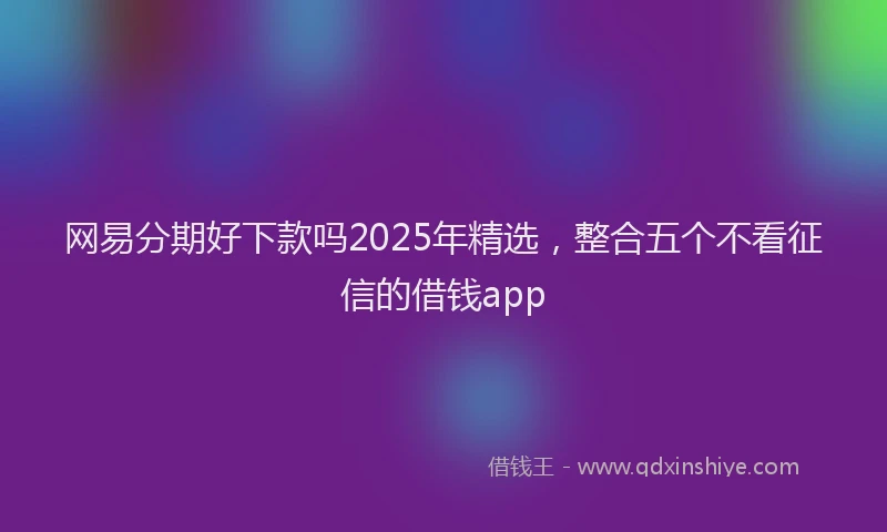 网易分期好下款吗2025年精选，整合五个不看征信的借钱app