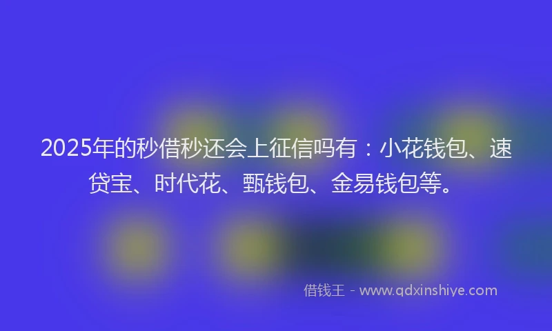 2025年的秒借秒还会上征信吗有：小花钱包、速贷宝、时代花、甄钱包、金易钱包等。