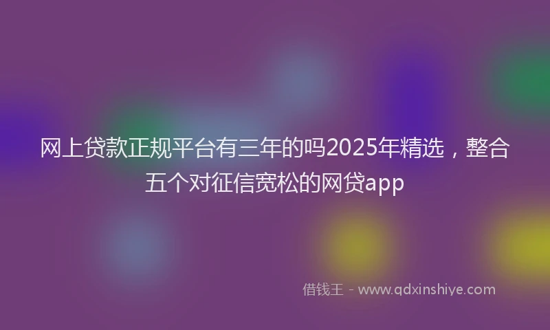 网上贷款正规平台有三年的吗2025年精选，整合五个对征信宽松的网贷app