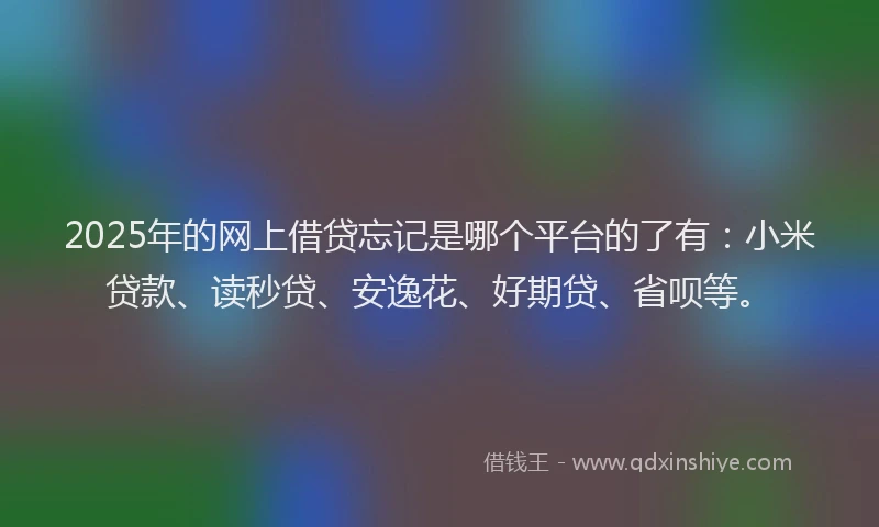 2025年的网上借贷忘记是哪个平台的了有：小米贷款、读秒贷、安逸花、好期贷、省呗等。