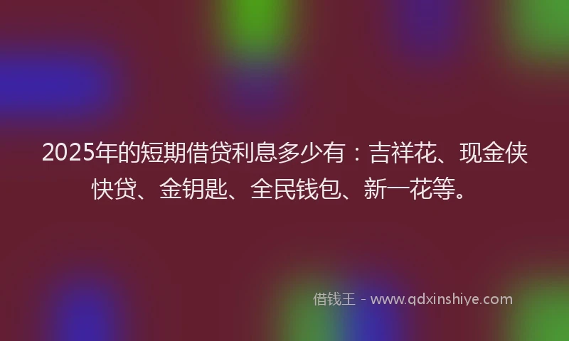 2025年的短期借贷利息多少有：吉祥花、现金侠快贷、金钥匙、全民钱包、新一花等。