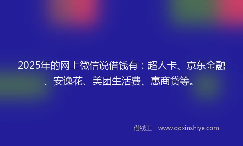 2025年的网上微信说借钱有：超人卡、京东金融、安逸花、美团生活费、惠商贷等。