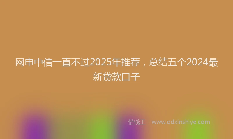 网申中信一直不过2025年推荐，总结五个2024最新贷款口子