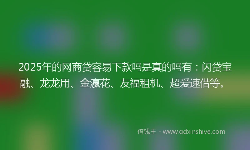 2025年的网商贷容易下款吗是真的吗有：闪贷宝融、龙龙用、金瀛花、友福租机、超爱速借等。