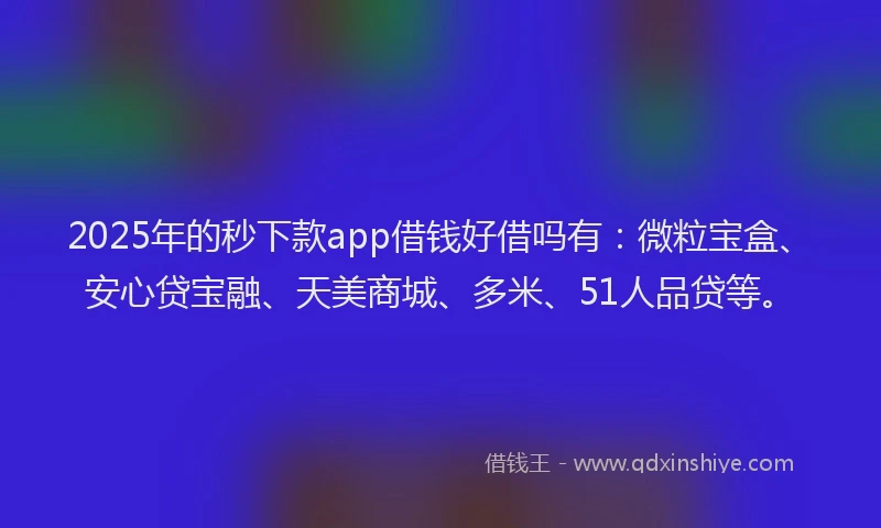 2025年的秒下款app借钱好借吗有：微粒宝盒、安心贷宝融、天美商城、多米、51人品贷等。