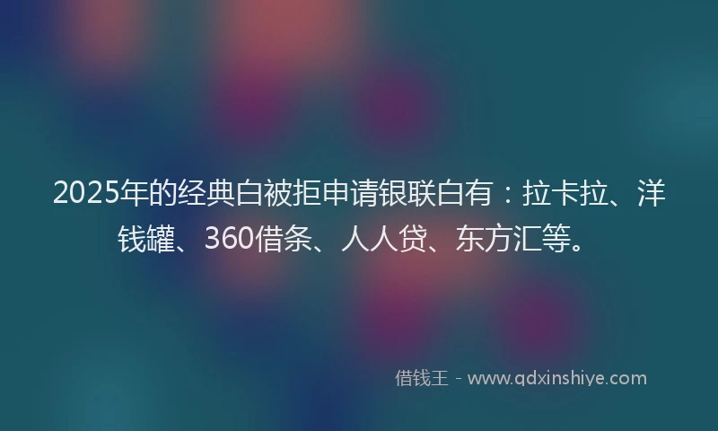 2025年的经典白被拒申请银联白有：拉卡拉、洋钱罐、360借条、人人贷、东方汇等。