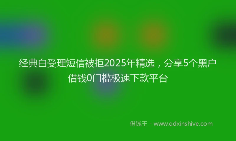 经典白受理短信被拒2025年精选，分享5个黑户借钱0门槛极速下款平台