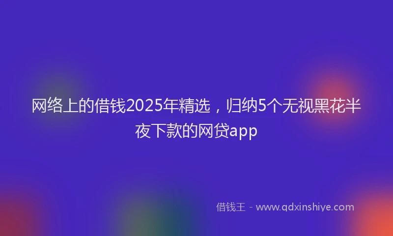 网络上的借钱2025年精选，归纳5个无视黑花半夜下款的网贷app