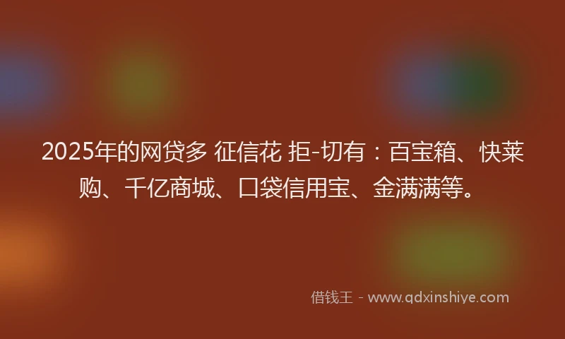 2025年的网贷多 征信花 拒-切有：百宝箱、快莱购、千亿商城、口袋信用宝、金满满等。