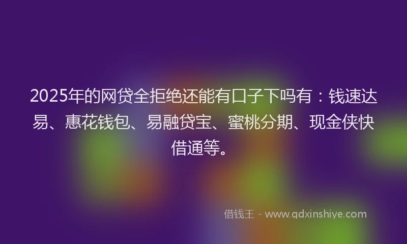 2025年的网贷全拒绝还能有口子下吗有：钱速达易、惠花钱包、易融贷宝、蜜桃分期、现金侠快借通等。