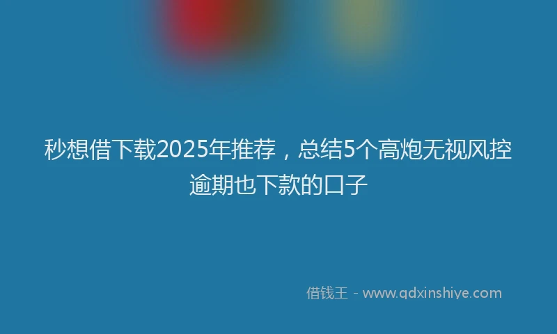 秒想借下载2025年推荐，总结5个高炮无视风控逾期也下款的口子