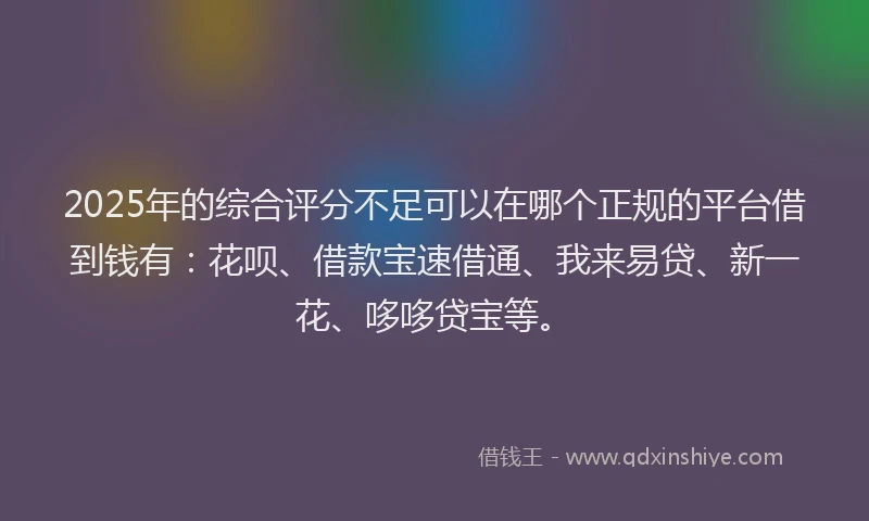 2025年的综合评分不足可以在哪个正规的平台借到钱有：花呗、借款宝速借通、我来易贷、新一花、哆哆贷宝等。