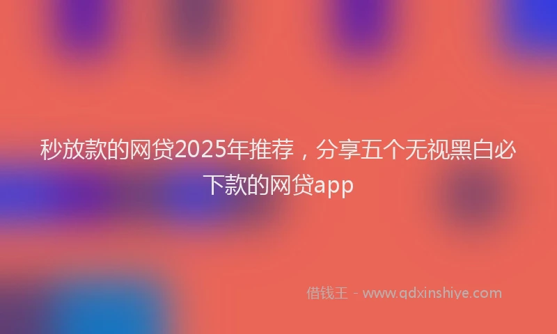 秒放款的网贷2025年推荐，分享五个无视黑白必下款的网贷app