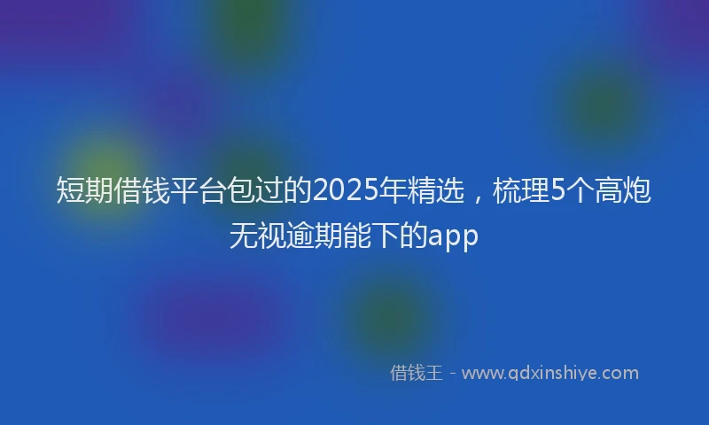 短期借钱平台包过的2025年精选，梳理5个高炮无视逾期能下的app