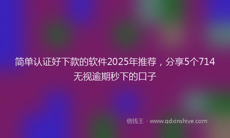 简单认证好下款的软件2025年推荐，分享5个714无视逾期秒下的口子