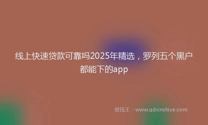 线上快速贷款可靠吗2025年精选，罗列五个黑户都能下的app
