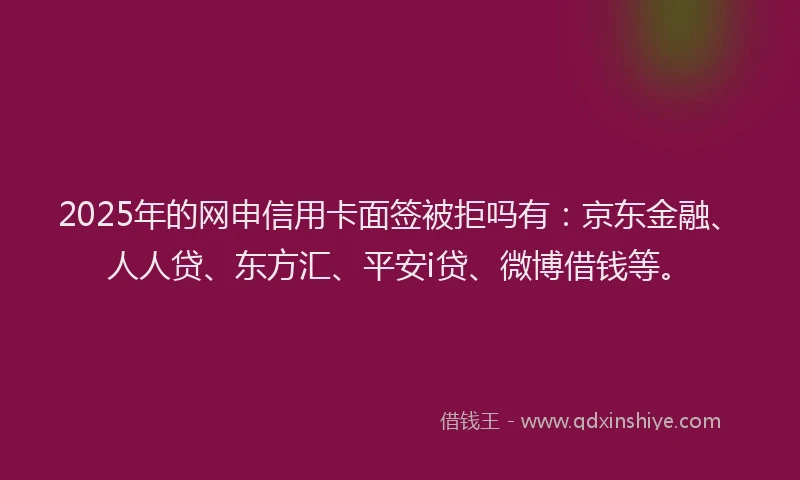 2025年的网申信用卡面签被拒吗有：京东金融、人人贷、东方汇、平安i贷、微博借钱等。