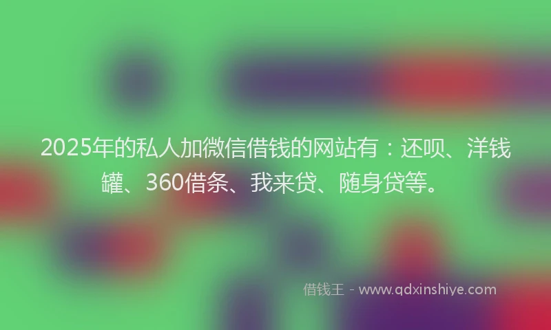 2025年的私人加微信借钱的网站有：还呗、洋钱罐、360借条、我来贷、随身贷等。