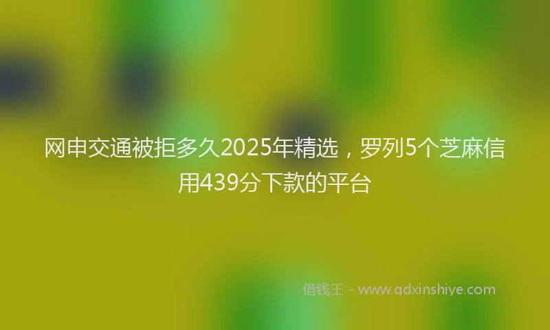 网申交通被拒多久2025年精选，罗列5个芝麻信用439分下款的平台