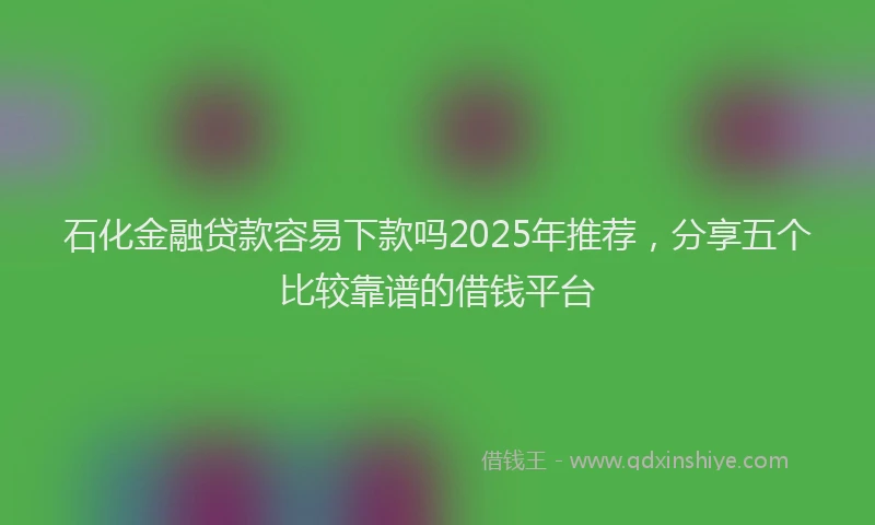 石化金融贷款容易下款吗2025年推荐，分享五个比较靠谱的借钱平台