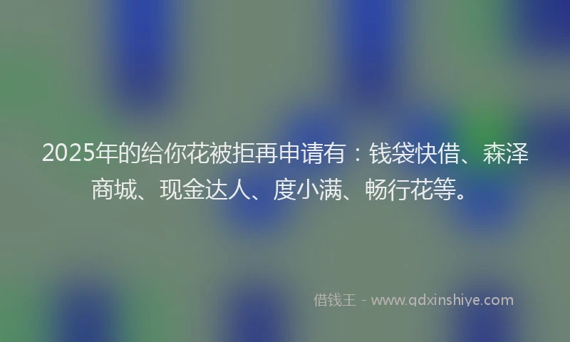 2025年的给你花被拒再申请有：钱袋快借、森泽商城、现金达人、度小满、畅行花等。