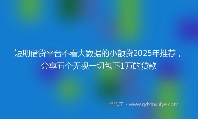 短期借贷平台不看大数据的小额贷2025年推荐，分享五个无视一切包下1万的贷款
