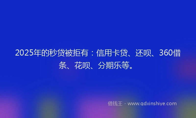 2025年的秒贷被拒有：信用卡贷、还呗、360借条、花呗、分期乐等。