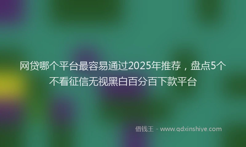 网贷哪个平台最容易通过2025年推荐，盘点5个不看征信无视黑白百分百下款平台