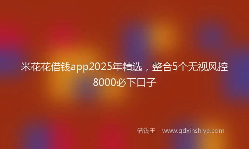 米花花借钱app2025年精选，整合5个无视风控8000必下口子