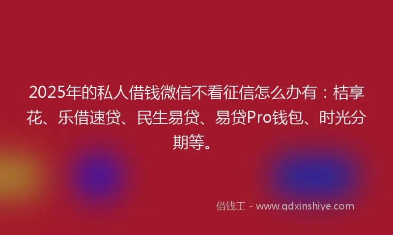 2025年的私人借钱微信不看征信怎么办有：桔享花、乐借速贷、民生易贷、易贷Pro钱包、时光分期等。