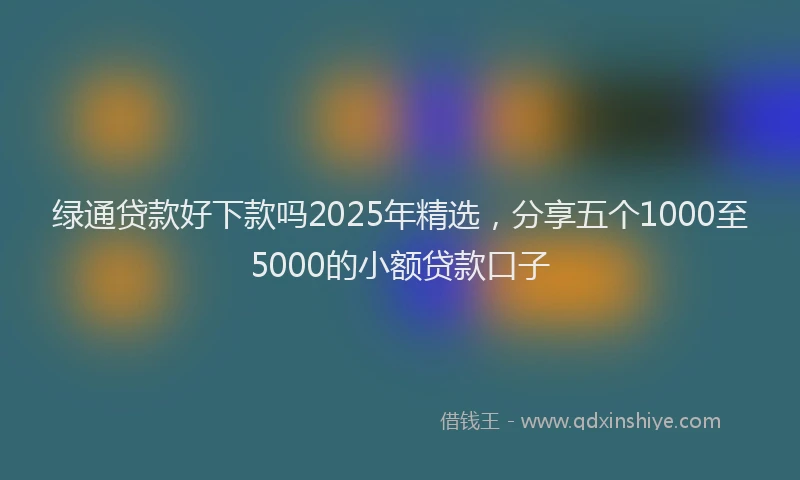 绿通贷款好下款吗2025年精选，分享五个1000至5000的小额贷款口子