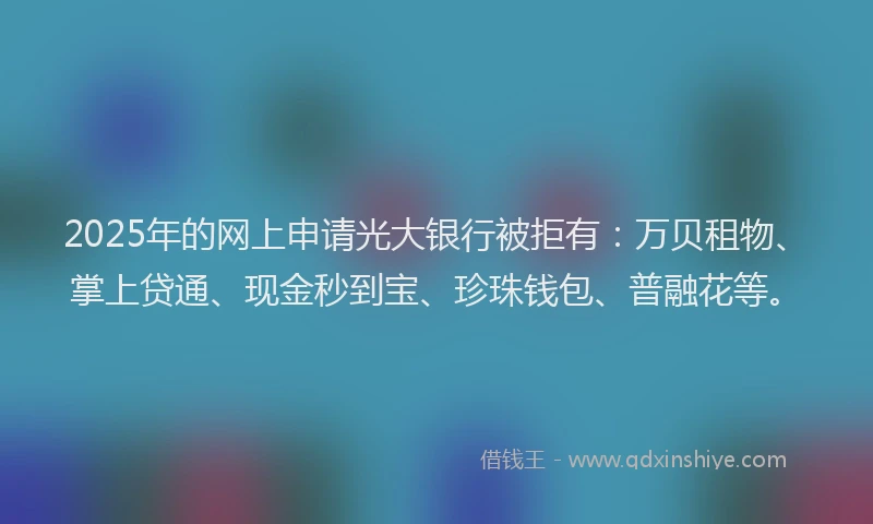 2025年的网上申请光大银行被拒有：万贝租物、掌上贷通、现金秒到宝、珍珠钱包、普融花等。