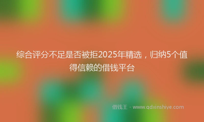 综合评分不足是否被拒2025年精选，归纳5个值得信赖的借钱平台