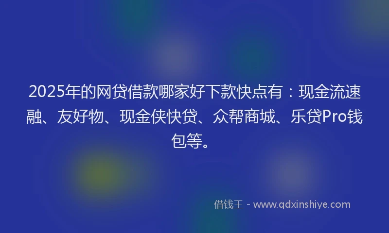 2025年的网贷借款哪家好下款快点有：现金流速融、友好物、现金侠快贷、众帮商城、乐贷Pro钱包等。