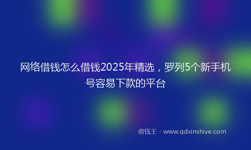 网络借钱怎么借钱2025年精选，罗列5个新手机号容易下款的平台