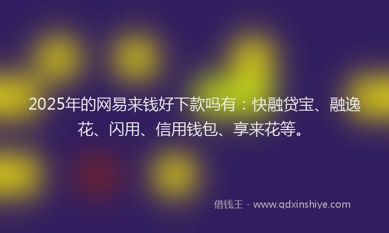 2025年的网易来钱好下款吗有：快融贷宝、融逸花、闪用、信用钱包、享来花等。