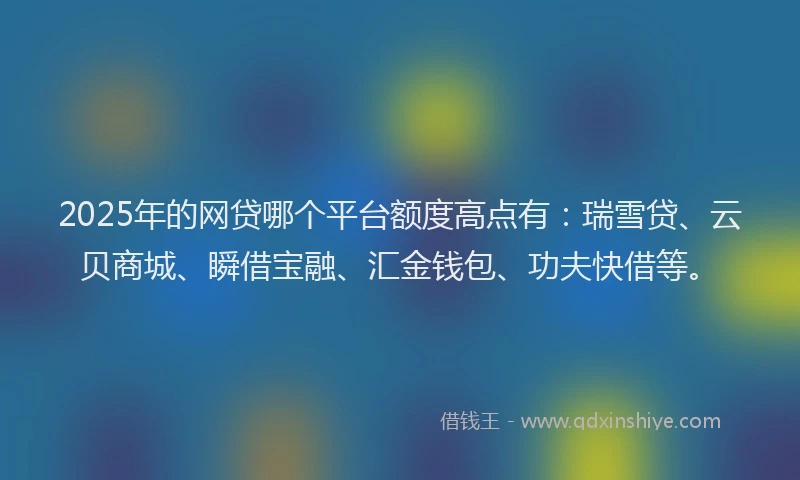 2025年的网贷哪个平台额度高点有：瑞雪贷、云贝商城、瞬借宝融、汇金钱包、功夫快借等。