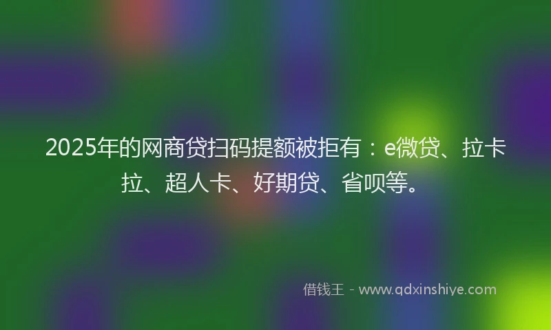 2025年的网商贷扫码提额被拒有：e微贷、拉卡拉、超人卡、好期贷、省呗等。