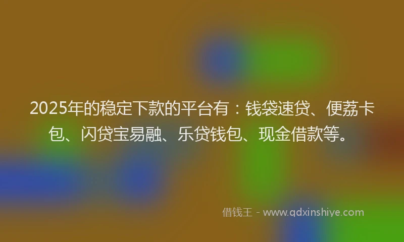 2025年的稳定下款的平台有：钱袋速贷、便荔卡包、闪贷宝易融、乐贷钱包、现金借款等。